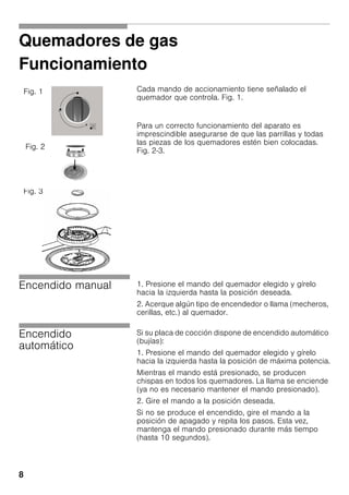 8
Quemadores de gas
Funcionamiento
Cada mando de accionamiento tiene señalado el
quemador que controla. Fig. 1.
Para un correcto funcionamiento del aparato es
imprescindible asegurarse de que las parrillas y todas
las piezas de los quemadores estén bien colocadas.
Fig. 2-3.
Encendido manual 1. Presione el mando del quemador elegido y gírelo
hacia la izquierda hasta la posición deseada.
2. Acerque algún tipo de encendedor o llama (mecheros,
cerillas, etc.) al quemador.
Encendido
automático
Si su placa de cocción dispone de encendido automático
(bujías):
1. Presione el mando del quemador elegido y gírelo
hacia la izquierda hasta la posición de máxima potencia.
Mientras el mando está presionado, se producen
chispas en todos los quemadores. La llama se enciende
(ya no es necesario mantener el mando presionado).
2. Gire el mando a la posición deseada.
Si no se produce el encendido, gire el mando a la
posición de apagado y repita los pasos. Esta vez,
mantenga el mando presionado durante más tiempo
(hasta 10 segundos).
Fig. 1
Fig. 2
Fig. 3
 