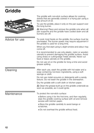 12
Griddle
The griddle with non-stick surface allows for cooking
dishes that are generally cooked in a frying pan using a
low amount of oil.
To use the griddle, place it only on the pan support over
the long burner.
m Warning! Place and remove the griddle only when all
pan supports and the griddle have cooled down and all
burners are off.
Advice for use To cook most foods on the griddle, the surface must be
pre-heated. The burner power may require adjustment if
the griddle is used for a long time.
When you first start using it, slight smoke and odour may
come off.
It is recommended to use only plastic, nylon or wooden
utensils to prevent damaging the griddle surface. Avoid
using sharp or cutting-edge metal utensils. Never cut
food or leave utensils on the griddle.
Do not use oil on the griddle for long a time and avoid
grease spilling.
Cleaning After each use, wash the griddle with hot water and a
soap containing non-toxic ingredients, using a soft
sponge or cloth.
Do not use metal scourers or detergents with a sandy
texture. Do not wash the griddle in the dishwasher.
Dry the griddle with a soft cloth or kitchen paper.
m Clean the grease built up on the griddle underside as
soon as possible, as it could ignite.
Maintenance To protect the non-stick surface:
Ø Before using it for the first time, and then regularly,
wipe the griddle cooking surface with oil and remove
excess with kitchen paper.
Ø Store the griddle carefully to avoid bangs or
scratches.
Ø Do not overheat the griddle without food.
 