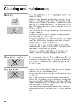 14
Cleaning and maintenance
Cleaning Once the appliance is cool, use a sponge to clean it with
soap and water.
After each use, clean the surface of the respective burner
parts once they have cooled down. If any residue is left
(baked-on food, drops of grease etc.), however little, it will
become stuck to the surface and more difficult to remove
later. The holes and grooves must be clean for the flame
to ignite properly.
The movement of some pans may leave metal residue on
the pan supports.
Clean the burners and pan supports using soapy water
and scrub with a non-wire brush.
If the pan supports are fitted with rubber rests, ensure that
these are also cleaned. The rests may come loose and
the pan support may scratch the hob.
Always dry the burners and pan supports completely.
Water droplets or damp patches on the hob at the start
of cooking may damage the enamel.
After cleaning and drying the burners, make sure the
burner covers are correctly placed on the diffuser.
Unsuitable products Do not use steam cleaners. This could damage the hob.
If your hob is fitted with a glass or aluminium panel, never
use a knife, scraper or similar to clean the point where it
joins the metal.
Maintenance Always clean off any liquid as soon as it is spilt: you will
save yourself any unnecessary effort.
Do not leave acidic liquids (e.g. lemon juice, vinegar, etc.)
on the hob.
Due to the high temperatures endured, the triple-flame
burner ring cap and the stainless steel areas (grease drip
tray, burner outline, etc.) can become discoloured. This is
normal. After each use, clean these areas, with a product
that is suitable for stainless steel.
The stainless steel cleaner must not be used in the area
around the controls. The (printed) symbols may be wiped
off.
 