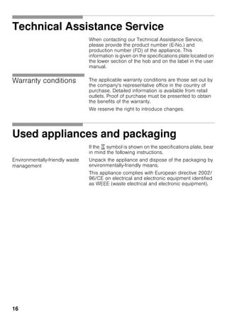 16
Technical Assistance Service
When contacting our Technical Assistance Service,
please provide the product number (E-No.) and
production number (FD) of the appliance. This
information is given on the specifications plate located on
the lower section of the hob and on the label in the user
manual.
Warranty conditions The applicable warranty conditions are those set out by
the company's representative office in the country of
purchase. Detailed information is available from retail
outlets. Proof of purchase must be presented to obtain
the benefits of the warranty.
We reserve the right to introduce changes.
Used appliances and packaging
If the ) symbol is shown on the specifications plate, bear
in mind the following instructions.
Environmentally-friendly waste
management
Unpack the appliance and dispose of the packaging by
environmentally-friendly means.
This appliance complies with European directive 2002/
96/CE on electrical and electronic equipment identified
as WEEE (waste electrical and electronic equipment).
 