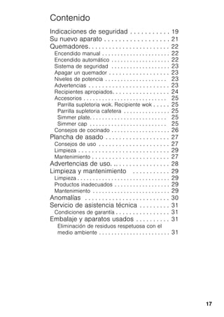 17
Contenido
Indicaciones de seguridad . . . . . . . . . . . 19
Su nuevo aparato . . . . . . . . . . . . . . . . . . 21
Quemadores. . . . . . . . . . . . . . . . . . . . . . . . 22
Encendido manual . . . . . . . . . . . . . . . . . . . . . . 22
Encendido automático . . . . . . . . . . . . . . . . . . . 22
Sistema de seguridad . . . . . . . . . . . . . . . . . . . 23
Apagar un quemador . . . . . . . . . . . . . . . . . . 23
Niveles de potencia . . . . . . . . . . . . . . . . . . . . 23
Advertencias . . . . . . . . . . . . . . . . . . . . . . . . 23
Recipientes apropiados. . . . . . . . . . . . . . . . . 24
Accesorios . . . . . . . . . . . . . . . . . . . . . . . . . . . 25
Parrilla supletoria wok. Recipiente wok . . . . . 25
Parrilla supletoria cafetera . . . . . . . . . . . . . . . 25
Simmer plate. . . . . . . . . . . . . . . . . . . . . . . . . 25
Simmer cap . . . . . . . . . . . . . . . . . . . . . . . . . 25
Consejos de cocinado . . . . . . . . . . . . . . . . . . . 26
Plancha de asado . . . . . . . . . . . . . . . . . . . 27
Consejos de uso . . . . . . . . . . . . . . . . . . . . . 27
Limpieza . . . . . . . . . . . . . . . . . . . . . . . . . . . 29
Mantenimiento . . . . . . . . . . . . . . . . . . . . . . . 27
Advertencias de uso. .. . . . . . . . . . . . . . . . 28
Limpieza y mantenimiento . . . . . . . . . . . 29
Limpieza . . . . . . . . . . . . . . . . . . . . . . . . . . . . . . 29
Productos inadecuados . . . . . . . . . . . . . . . . . . 29
Mantenimiento . . . . . . . . . . . . . . . . . . . . . . . . . 29
Anomalías . . . . . . . . . . . . . . . . . . . . . . . . . 30
Servicio de asistencia técnica . . . . . . . . . 31
Condiciones de garantía . . . . . . . . . . . . . . . . 31
Embalaje y aparatos usados . . . . . . . . . . 31
Eliminación de residuos respetuosa con el
medio ambiente . . . . . . . . . . . . . . . . . . . . . . . 31
 