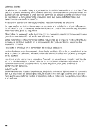 18
Estimado cliente:
Le felicitamos por su elección y le agradecemos la confianza depositada en nosotros. Este
práctico aparato, moderno y funcional está fabricado con materiales de primera calidad, los
cuales han sido sometidos a unos estrictos controles de calidad durante todo el proceso
de fabricación, y meticulosamente ensayados para que pueda satisfacer todas sus
exigencias de una perfecta cocción.
No saque el aparato del embalaje protector, hasta el momento del encastre.
Le rogamos lea las instrucciones antes de proceder a la instalación o al uso del aparato.
La información que contienen es fundamental para un correcto funcionamiento y, lo que es
más importante, para su seguridad.
El embalaje de su aparato se ha fabricado con los materiales estrictamente necesarios para
garantizar una protección eficaz durante el transporte.
Estos materiales son totalmente reciclables, reduciendo así el impacto medioambiental. Le
invitamos a contribuir también en la conservación del medio ambiente, siguiendo los
siguientes consejos:
- deposite el embalaje en el contenedor de reciclaje adecuado,
- antes de deshacerse de un aparato desechado, inutilícelo. Consulte en su administración
local la dirección del centro recolector de materiales reciclables más próximo y entregue
allí su aparato,
- no tire el aceite usado por el fregadero. Guárdelo en un recipiente cerrado y entréguelo
en un punto de recogida o, en su defecto, en un contenedor de basura (acabará en un
vertedero controlado; probablemente, no es la mejor solución, pero evitamos la
contaminación del agua).
IMPORTANTE:
Si contrariamente a nuestras expectativas, el aparato presentara algún daño o no cumpliera
con sus exigencias de calidad previstas, le rogamos nos lo haga saber lo antes posible.
Para que la garantía tenga validez, el aparato no deberá haber sido manipulado, ni sometido
a un mal uso.
 