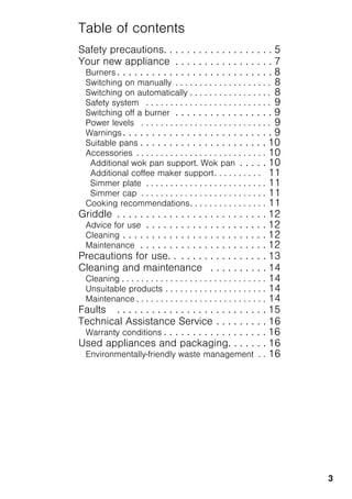 3
Table of contents
Safety precautions. . . . . . . . . . . . . . . . . . . 5
Your new appliance . . . . . . . . . . . . . . . . . 7
Burners . . . . . . . . . . . . . . . . . . . . . . . . . . . 8
Switching on manually . . . . . . . . . . . . . . . . . . . . 8
Switching on automatically . . . . . . . . . . . . . . . . . 8
Safety system . . . . . . . . . . . . . . . . . . . . . . . . . . 9
Switching off a burner . . . . . . . . . . . . . . . . . 9
Power levels . . . . . . . . . . . . . . . . . . . . . . . . . . . 9
Warnings. . . . . . . . . . . . . . . . . . . . . . . . . . 9
Suitable pans . . . . . . . . . . . . . . . . . . . . . . 10
Accessories . . . . . . . . . . . . . . . . . . . . . . . . . . . 10
Additional wok pan support. Wok pan . . . . . 10
Additional coffee maker support. . . . . . . . . . 11
Simmer plate . . . . . . . . . . . . . . . . . . . . . . . . . 11
Simmer cap . . . . . . . . . . . . . . . . . . . . . . . . . . 11
Cooking recommendations. . . . . . . . . . . . . . . . 11
Griddle . . . . . . . . . . . . . . . . . . . . . . . . . . 12
Advice for use . . . . . . . . . . . . . . . . . . . . . 12
Cleaning . . . . . . . . . . . . . . . . . . . . . . . . . 12
Maintenance . . . . . . . . . . . . . . . . . . . . . . 12
Precautions for use. . . . . . . . . . . . . . . . . 13
Cleaning and maintenance . . . . . . . . . . 14
Cleaning . . . . . . . . . . . . . . . . . . . . . . . . . . . . . . 14
Unsuitable products . . . . . . . . . . . . . . . . . . . . . 14
Maintenance . . . . . . . . . . . . . . . . . . . . . . . . . . . 14
Faults . . . . . . . . . . . . . . . . . . . . . . . . . . 15
Technical Assistance Service . . . . . . . . . 16
Warranty conditions . . . . . . . . . . . . . . . . . . 16
Used appliances and packaging. . . . . . . 16
Environmentally-friendly waste management . . 16
 