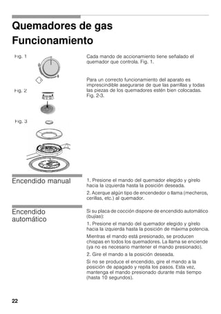 22
Quemadores de gas
Funcionamiento
Cada mando de accionamiento tiene señalado el
quemador que controla. Fig. 1.
Para un correcto funcionamiento del aparato es
imprescindible asegurarse de que las parrillas y todas
las piezas de los quemadores estén bien colocadas.
Fig. 2-3.
Encendido manual 1. Presione el mando del quemador elegido y gírelo
hacia la izquierda hasta la posición deseada.
2. Acerque algún tipo de encendedor o llama (mecheros,
cerillas, etc.) al quemador.
Encendido
automático
Si su placa de cocción dispone de encendido automático
(bujías):
1. Presione el mando del quemador elegido y gírelo
hacia la izquierda hasta la posición de máxima potencia.
Mientras el mando está presionado, se producen
chispas en todos los quemadores. La llama se enciende
(ya no es necesario mantener el mando presionado).
2. Gire el mando a la posición deseada.
Si no se produce el encendido, gire el mando a la
posición de apagado y repita los pasos. Esta vez,
mantenga el mando presionado durante más tiempo
(hasta 10 segundos).
Fig. 1
Fig. 2
Fig. 3
 