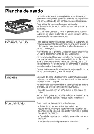 27
Plancha de asado
La plancha de asado con superficie antiadherente le
permite cocinar platos que habitualmente se preparan en
una sartén utilizando una cantidad de aceite reducida.
Para utilizar la plancha de asado colóquela
exclusivamente sobre la parrilla encima del quemador
alargado.
m ¡Atención! Coloque y retire la plancha sólo cuando
todas las parrillas y la plancha se hayan enfriado y todos
los quemadores estén apagados.
Consejos de uso Para cocinar la mayoría de las comidas a la plancha se
necesita precalentar la superficie. Quizá deba ajustar la
potencia del quemador si utiliza la plancha durante un
tiempo prolongado.
Al comienzo de la primera utilización puede producirse
un ligero desprendimiento de olor y de humo.
Se recomienda utilizar sólo utensilios de plástico, nylon o
madera para evitar dañar la superficie de la plancha.
Evite el uso de utensilios metálicos puntiagudos o con
filos cortantes. No corte nunca los alimentos ni deje los
utensilios sobre la plancha.
No use aceite en la plancha durante largos períodos de
tiempo y evite que la grasa se derrame.
Limpieza Después de cada utilización lave la plancha con agua
caliente y un jabón sin componentes tóxicos usando una
esponja suave o bayeta.
No utilice estropajos de metal o detergentes de textura
arenosa. No lave la plancha en el lavavajillas.
Seque la plancha con un paño suave o con papel de
cocina.
m Limpie la grasa acumulada en la parte inferior de la
plancha lo antes posible, ya que podría inflamarse.
Mantenimiento Para preservar la superficie antiadherente:
Ø Antes de la primera utilización, y después
regularmente, impregne ligeramente la superficie de
cocinado de la plancha con aceite y elimine el exceso
con papel de cocina.
Ø Guarde la plancha con cuidado para evitar golpes o
arañazos.
Ø No sobrecaliente la plancha sin alimentos.
 