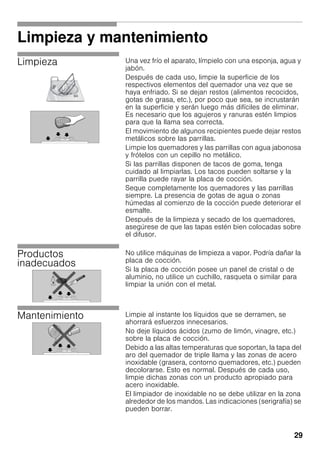 29
Limpieza y mantenimiento
Limpieza Una vez frío el aparato, límpielo con una esponja, agua y
jabón.
Después de cada uso, limpie la superficie de los
respectivos elementos del quemador una vez que se
haya enfriado. Si se dejan restos (alimentos recocidos,
gotas de grasa, etc.), por poco que sea, se incrustarán
en la superficie y serán luego más difíciles de eliminar.
Es necesario que los agujeros y ranuras estén limpios
para que la llama sea correcta.
El movimiento de algunos recipientes puede dejar restos
metálicos sobre las parrillas.
Limpie los quemadores y las parrillas con agua jabonosa
y frótelos con un cepillo no metálico.
Si las parrillas disponen de tacos de goma, tenga
cuidado al limpiarlas. Los tacos pueden soltarse y la
parrilla puede rayar la placa de cocción.
Seque completamente los quemadores y las parrillas
siempre. La presencia de gotas de agua o zonas
húmedas al comienzo de la cocción puede deteriorar el
esmalte.
Después de la limpieza y secado de los quemadores,
asegúrese de que las tapas estén bien colocadas sobre
el difusor.
Productos
inadecuados
No utilice máquinas de limpieza a vapor. Podría dañar la
placa de cocción.
Si la placa de cocción posee un panel de cristal o de
aluminio, no utilice un cuchillo, rasqueta o similar para
limpiar la unión con el metal.
Mantenimiento Limpie al instante los líquidos que se derramen, se
ahorrará esfuerzos innecesarios.
No deje líquidos ácidos (zumo de limón, vinagre, etc.)
sobre la placa de cocción.
Debido a las altas temperaturas que soportan, la tapa del
aro del quemador de triple llama y las zonas de acero
inoxidable (grasera, contorno quemadores, etc.) pueden
decolorarse. Esto es normal. Después de cada uso,
limpie dichas zonas con un producto apropiado para
acero inoxidable.
El limpiador de inoxidable no se debe utilizar en la zona
alrededor de los mandos. Las indicaciones (serigrafía) se
pueden borrar.
 