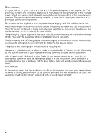 4
Dear customer,
Congratulations on your choice and thank you for purchasing one of our appliances. This
practical, modern and functional appliance is manufactured using materials of the highest
quality which are subject to strict quality control checks throughout the entire manufacturing
process. The appliance is meticulously tested to ensure that it meets your demands and
produces perfect cooking results.
Do not remove the appliance from its protective packaging until it is installed in the unit.
Please read these instructions carefully before proceeding to install and use the appliance.
The information contained in these instructions is essential for the correct operation of the
appliance and, more importantly, for your safety.
The packaging of your appliance has been manufactured using only the materials which are
strictly necessary to guarantee efficient protection during transport.
These materials are 100% recyclable, thus reducing the environmental impact. You can also
contribute to caring for the environment, by following the advice below:
- dispose of the packaging in the appropriate recycling bin
- before you get rid of an old appliance, make sure you disable it. Contact your local authority
to find out the address of your nearest recycling centre to dispose of your appliance
- do not pour used oil down the sink. Collect it in a sealed container and take it to an
appropriate collection point or, failing that, place it in the rubbish bin (it will end up in a
controlled dump; this is probably not the best option, but it will avoid contaminating ground
water)
IMPORTANT:
In the unlikely event that the appliance should be damaged or not meet your expectations
in terms of quality, please inform us as soon as possible. For the warranty to be valid, the
appliance must not have been tampered with, or used inappropriately
 