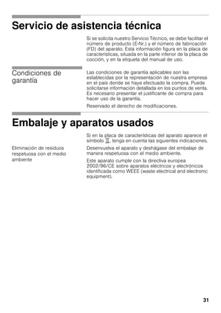 31
Servicio de asistencia técnica
Si se solicita nuestro Servicio Técnico, se debe facilitar el
número de producto (E-Nr.) y el número de fabricación
(FD) del aparato. Esta información figura en la placa de
características, situada en la parte inferior de la placa de
cocción, y en la etiqueta del manual de uso.
Condiciones de
garantía
Las condiciones de garantía aplicables son las
establecidas por la representación de nuestra empresa
en el país donde se haya efectuado la compra. Puede
solicitarse información detallada en los puntos de venta.
Es necesario presentar el justificante de compra para
hacer uso de la garantía.
Reservado el derecho de modificaciones.
Embalaje y aparatos usados
Si en la placa de características del aparato aparece el
símbolo ), tenga en cuenta las siguientes indicaciones.
Eliminación de residuos
respetuosa con el medio
ambiente
Desenvuelva el aparato y deshágase del embalaje de
manera respetuosa con el medio ambiente.
Este aparato cumple con la directiva europea
2002/96/CE sobre aparatos eléctricos y electrónicos
identificada como WEEE (waste electrical and electronic
equipment).
 