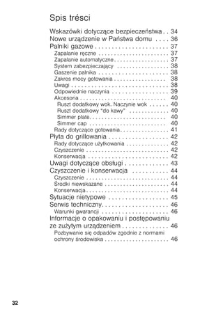32
Spis trésci
Wskazówki dotyczące bezpieczeństwa . . 34
Nowe urządzenie w Państwa domu . . . . 36
Palniki gazowe . . . . . . . . . . . . . . . . . . . . . . 37
Zapalanie ręczne . . . . . . . . . . . . . . . . . . . . . . . 37
Zapalanie automatyczne . . . . . . . . . . . . . . . . . . 37
System zabezpieczający . . . . . . . . . . . . . . . . . 38
Gaszenie palnika . . . . . . . . . . . . . . . . . . . . . 38
Zakres mocy gotowania . . . . . . . . . . . . . . . . . 38
Uwagi . . . . . . . . . . . . . . . . . . . . . . . . . . . . . 38
Odpowiednie naczynia . . . . . . . . . . . . . . . . . 39
Akcesoria . . . . . . . . . . . . . . . . . . . . . . . . . . . . 40
Ruszt dodatkowy wok. Naczynie wok . . . . . . 40
Ruszt dodatkowy “do kawy” . . . . . . . . . . . . . 40
Simmer plate. . . . . . . . . . . . . . . . . . . . . . . . . 40
Simmer cap . . . . . . . . . . . . . . . . . . . . . . . . . 40
Rady dotyczące gotowania. . . . . . . . . . . . . . . . 41
Płyta do grillowania . . . . . . . . . . . . . . . . . . 42
Rady dotyczące u ytkowania . . . . . . . . . . . . . . 42
Czyszczenie . . . . . . . . . . . . . . . . . . . . . . . . . . . 42
Konserwacja . . . . . . . . . . . . . . . . . . . . . . . . 42
Uwagi dotyczące obsługi . . . . . . . . . . . . . 43
Czyszczenie i konserwacja . . . . . . . . . . . 44
Czyszczenie . . . . . . . . . . . . . . . . . . . . . . . . . . . 44
rodki niewskazane . . . . . . . . . . . . . . . . . . . . . 44
Konserwacja . . . . . . . . . . . . . . . . . . . . . . . . . . . 44
Sytuacje nietypowe . . . . . . . . . . . . . . . . . . 45
Serwis techniczny. . . . . . . . . . . . . . . . . . . . 46
Warunki gwarancji . . . . . . . . . . . . . . . . . . . . 46
Informacje o opakowaniu i postępowaniu
ze zu ytym urządzeniem . . . . . . . . . . . . . . 46
Pozbywanie się odpadów zgodnie z normami
ochrony rodowiska . . . . . . . . . . . . . . . . . . . . . 46
 