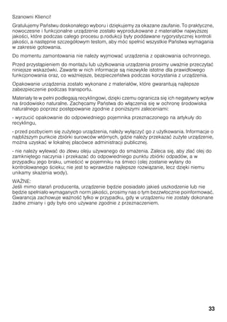 33
Szanowni Klienci!
Gratulujemy Państwu doskonałego wyboru i dziękujemy za okazane zaufanie. To praktyczne,
nowoczesne i funkcjonalne urządzenie zostało wyprodukowane z materiałów najwy szej
jako ci, które podczas całego procesu p.rodukcji były poddawane rygorystycznej kontroli
jako ci, a następnie szczegółowym testom, aby móc spełnić wszystkie Państwa wymagania
w zakresie gotowania.
Do momentu zamontowania nie nale y wyjmować urządzenia z opakowania ochronnego.
Przed przystąpieniem do monta u lub u ytkowania urządzenia prosimy uwa nie przeczytać
niniejsze wskazówki. Zawarte w nich informacje są niezwykle istotne dla prawidłowego
funkcjonowania oraz, co wa niejsze, bezpieczeństwa podczas korzystania z urządzenia.
Opakowanie urządzenia zostało wykonane z materiałów, które gwarantują najlepsze
zabezpieczenie podczas transportu.
Materiały te w pełni podlegają recyklingowi, dzięki czemu ogranicza się ich negatywny wpływ
na rodowisko naturalne. Zachęcamy Państwa do włączenia się w ochronę rodowiska
naturalnego poprzez postępowanie zgodnie z poni szymi zaleceniami:
- wyrzucić opakowanie do odpowiedniego pojemnika przeznaczonego na artykuły do
recyklingu,
- przed pozbyciem się zu ytego urządzenia, nale y wyłączyć go z u ytkowania. Informacje o
najbli szym punkcie zbiórki surowców wtórnych, gdzie nale y przekazać zu yte urządzenie,
mo na uzyskać w lokalnej placówce administracji publicznej.
- nie nale y wylewać do zlewu oleju u ywanego do sma enia. Zaleca się, aby zlać olej do
zamkniętego naczynia i przekazać do odpowiedniego punktu zbiórki odpadów, a w
przypadku jego braku, umie cić w pojemniku na mieci (olej zostanie wylany do
kontrolowanego cieku; nie jest to wprawdzie najlepsze rozwiązanie, lecz dzięki niemu
unikamy ska enia wody).
WA NE:
Je li mimo starań producenta, urządzenie będzie posiadało jakie uszkodzenie lub nie
będzie spełniało wymaganych norm jako ci, prosimy nas o tym bezzwłocznie poinformować.
Gwarancja zachowuje wa no ć tylko w przypadku, gdy w urządzeniu nie zostały dokonane
adne zmiany i gdy było ono u ywane zgodnie z przeznaczeniem.
 