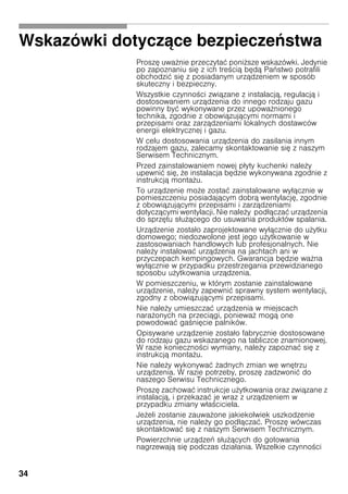 34
Wskazówki dotyczące bezpieczeństwa
Proszę uwa nie przeczytać poni sze wskazówki. Jedynie
po zapoznaniu się z ich tre cią będą Państwo potrafili
obchodzić się z posiadanym urządzeniem w sposób
skuteczny i bezpieczny.
Wszystkie czynno ci związane z instalacją, regulacją i
dostosowaniem urządzenia do innego rodzaju gazu
powinny być wykonywane przez upowa nionego
technika, zgodnie z obowiązującymi normami i
przepisami oraz zarządzeniami lokalnych dostawców
energii elektrycznej i gazu.
W celu dostosowania urządzenia do zasilania innym
rodzajem gazu, zalecamy skontaktowanie się z naszym
Serwisem Technicznym.
Przed zainstalowaniem nowej płyty kuchenki nale y
upewnić się, e instalacja będzie wykonywana zgodnie z
instrukcją monta u.
To urządzenie mo e zostać zainstalowane wyłącznie w
pomieszczeniu posiadającym dobrą wentylację, zgodnie
z obowiązującymi przepisami i zarządzeniami
dotyczącymi wentylacji. Nie nale y podłączać urządzenia
do sprzętu słu ącego do usuwania produktów spalania.
Urządzenie zostało zaprojektowane wyłącznie do u ytku
domowego; niedozwolone jest jego u ytkowanie w
zastosowaniach handlowych lub profesjonalnych. Nie
nale y instalować urządzenia na jachtach ani w
przyczepach kempingowych. Gwarancja będzie wa na
wyłącznie w przypadku przestrzegania przewidzianego
sposobu u ytkowania urządzenia.
W pomieszczeniu, w którym zostanie zainstalowane
urządzenie, nale y zapewnić sprawny system wentylacji,
zgodny z obowiązującymi przepisami.
Nie nale y umieszczać urządzenia w miejscach
nara onych na przeciągi, poniewa mogą one
powodować ga nięcie palników.
Opisywane urządzenie zostało fabrycznie dostosowane
do rodzaju gazu wskazanego na tabliczce znamionowej.
W razie konieczno ci wymiany, nale y zapoznać się z
instrukcją monta u.
Nie nale y wykonywać adnych zmian we wnętrzu
urządzenia. W razie potrzeby, proszę zadzwonić do
naszego Serwisu Technicznego.
Proszę zachować instrukcje u ytkowania oraz związane z
instalacją, i przekazać je wraz z urządzeniem w
przypadku zmiany wła ciciela.
Je eli zostanie zauwa one jakiekolwiek uszkodzenie
urządzenia, nie nale y go podłączać. Proszę wówczas
skontaktować się z naszym Serwisem Technicznym.
Powierzchnie urządzeń słu ących do gotowania
nagrzewają się podczas działania. Wszelkie czynno ci
 