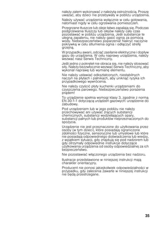 35
nale y zatem wykonywać z nale ytą ostro no cią. Proszę
uwa ać, aby dzieci nie przebywały w pobli u urządzenia.
Nale y u ywać urządzenia wyłącznie w celu gotowania,
natomiast nigdy w celu ogrzewania pomieszczeń.
Przegrzane tłuszcze lub oleje łatwo zapalają się. Podczas
podgrzewania tłuszczy lub olejów nale y cały czas
pozostawać w pobli u urządzenia. Je li substancje te
ulegną zapaleniu, nie nale y gasić ognia za pomocą
wody. Niebezpieczeństwo poparzenia! Nakryć naczynie
pokrywką w celu stłumienia ognia i odłączyć strefę
grzejną.
W przypadku awarii, odciąć zasilanie elektryczne i dopływ
gazu do urządzenia. W celu naprawy urządzenia, nale y
wezwać nasz Serwis Techniczny.
Je li jedno z pokręteł nie obraca się, nie nale y stosować
siły. Nale y bezzwłocznie wezwać Serwis Techniczny, aby
wykonał naprawę lub wymianę elementu.
Nie nale y ustawiać odkształconych, niestabilnych
naczyń na płytach i palnikach, aby uniknąć ryzyka ich
przypadkowego wywrócenia.
Nie nale y czy cić płyty kuchenki urządzeniami do
czyszczenia parowego. Niebezpieczeństwo pora enia
prądem!
To urządzenie spełnia wymogi klasy 3, zgodnie z normą
EN 30-1-1 dotyczącą urządzeń gazowych: urządzenie do
zabudowy.
Pod urządzeniem lub w jego pobli u nie nale y
przechowywać ani u ywać rących substancji
chemicznych, substancji wydzielających opary,
substancji palnych lub produktów nieprzeznaczonych do
spo ycia.
Urządzenie nie jest przeznaczone do u ytkowania przez
osoby (w tym dzieci), które posiadają ograniczone
zdolno ci fizyczne, sensoryczne lub umysłowe lub które
nie posiadają odpowiedniego do wiadczenia lub wiedzy,
z wyjątkiem sytuacji, gdy znajdują się pod nadzorem lub
gdy otrzymały odpowiednie instrukcje dotyczące
u ytkowania urządzenia od osoby odpowiedzialnej za ich
bezpieczeństwo.
Nie pozostawiać włączonego urządzenia bez nadzoru.
Ilustracje przedstawione w niniejszej instrukcji mają
charakter orientacyjny.
Producent nie ponosi jakiejkolwiek odpowiedzialno ci w
przypadku, gdy zalecenia zawarte w niniejszej instrukcji
nie będą przestrzegane.
 