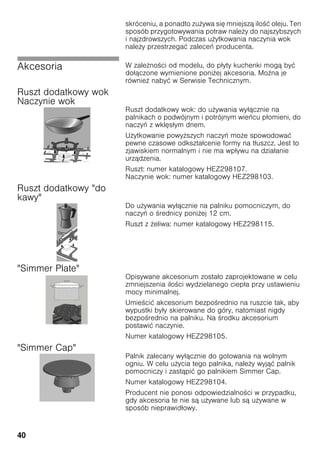 40
skróceniu, a ponadto zu ywa się mniejszą ilo ć oleju. Ten
sposób przygotowywania potraw nale y do najszybszych
i najzdrowszych. Podczas u ytkowania naczynia wok
nale y przestrzegać zaleceń producenta.
Akcesoria W zale no ci od modelu, do płyty kuchenki mogą być
dołączone wymienione poni ej akcesoria. Mo na je
równie nabyć w Serwisie Technicznym.
Ruszt dodatkowy wok
Naczynie wok
Ruszt dodatkowy wok: do u ywania wyłącznie na
palnikach o podwójnym i potrójnym wieńcu płomieni, do
naczyń z wklęsłym dnem.
U ytkowanie powy szych naczyń mo e spowodować
pewne czasowe odkształcenie formy na tłuszcz. Jest to
zjawiskiem normalnym i nie ma wpływu na działanie
urządzenia.
Ruszt: numer katalogowy HEZ298107.
Naczynie wok: numer katalogowy HEZ298103.
Ruszt dodatkowy "do
kawy"
Do u ywania wyłącznie na palniku pomocniczym, do
naczyń o rednicy poni ej 12 cm.
Ruszt z eliwa: numer katalogowy HEZ298115.
"Simmer Plate"
Opisywane akcesorium zostało zaprojektowane w celu
zmniejszenia ilo ci wydzielanego ciepła przy ustawieniu
mocy minimalnej.
Umie cić akcesorium bezpo rednio na ruszcie tak, aby
wypustki były skierowane do góry, natomiast nigdy
bezpo rednio na palniku. Na rodku akcesorium
postawić naczynie.
Numer katalogowy HEZ298105.
"Simmer Cap"
Palnik zalecany wyłącznie do gotowania na wolnym
ogniu. W celu u ycia tego palnika, nale y wyjąć palnik
pomocniczy i zastąpić go palnikiem Simmer Cap.
Numer katalogowy HEZ298104.
Producent nie ponosi odpowiedzialno ci w przypadku,
gdy akcesoria te nie są u ywane lub są u ywane w
sposób nieprawidłowy.
 