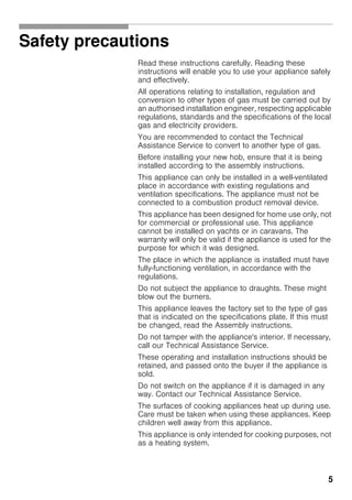 5
Safety precautions
Read these instructions carefully. Reading these
instructions will enable you to use your appliance safely
and effectively.
All operations relating to installation, regulation and
conversion to other types of gas must be carried out by
an authorised installation engineer, respecting applicable
regulations, standards and the specifications of the local
gas and electricity providers.
You are recommended to contact the Technical
Assistance Service to convert to another type of gas.
Before installing your new hob, ensure that it is being
installed according to the assembly instructions.
This appliance can only be installed in a well-ventilated
place in accordance with existing regulations and
ventilation specifications. The appliance must not be
connected to a combustion product removal device.
This appliance has been designed for home use only, not
for commercial or professional use. This appliance
cannot be installed on yachts or in caravans. The
warranty will only be valid if the appliance is used for the
purpose for which it was designed.
The place in which the appliance is installed must have
fully-functioning ventilation, in accordance with the
regulations.
Do not subject the appliance to draughts. These might
blow out the burners.
This appliance leaves the factory set to the type of gas
that is indicated on the specifications plate. If this must
be changed, read the Assembly instructions.
Do not tamper with the appliance's interior. If necessary,
call our Technical Assistance Service.
These operating and installation instructions should be
retained, and passed onto the buyer if the appliance is
sold.
Do not switch on the appliance if it is damaged in any
way. Contact our Technical Assistance Service.
The surfaces of cooking appliances heat up during use.
Care must be taken when using these appliances. Keep
children well away from this appliance.
This appliance is only intended for cooking purposes, not
as a heating system.
 