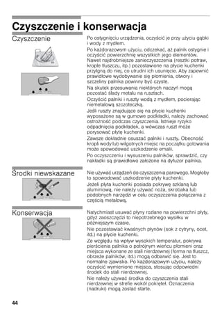 44
Czyszczenie i konserwacja
Czyszczenie Po ostygnięciu urządzenia, oczy cić je przy u yciu gąbki
i wody z mydłem.
Po ka dorazowym u yciu, odczekać, a palnik ostygnie i
oczy cić powierzchnię wszystkich jego elementów.
Nawet najdrobniejsze zanieczyszczenia (resztki potraw,
krople tłuszczu, itp.) pozostawione na płycie kuchenki
przylgną do niej, co utrudni ich usunięcie. Aby zapewnić
prawidłowe wydobywanie się płomienia, otwory i
szczeliny palnika powinny być czyste.
Na skutek przesuwania niektórych naczyń mogą
pozostać lady metalu na rusztach.
Oczy cić palniki i ruszty wodą z mydłem, pocierając
niemetalową szczoteczką.
Je li ruszty znajdujące się na płycie kuchenki
wyposa one są w gumowe podkładki, nale y zachować
ostro no ć podczas czyszczenia. Istnieje ryzyko
odpadnięcia podkładek, a wówczas ruszt mo e
porysować płytę kuchenki.
Zawsze dokładnie osuszać palniki i ruszty. Obecno ć
kropli wody lub wilgotnych miejsc na początku gotowania
mo e spowodować uszkodzenie emalii.
Po oczyszczeniu i wysuszeniu palników, sprawdzić, czy
nakładki są prawidłowo zało one na dyfuzor palnika.
rodki niewskazane Nie u ywać urządzeń do czyszczenia parowego. Mogłoby
to spowodować uszkodzenie płyty kuchenki.
Je eli płyta kuchenki posiada pokrywę szklaną lub
aluminiową, nie nale y u ywać no a, skrobaka lub
podobnych narzędzi w celu oczyszczenia połączenia z
czę cią metalową.
Konserwacja Natychmiast usuwać płyny rozlane na powierzchni płyty,
gdy zaoszczędzi to niepotrzebnego wysiłku w
pó niejszym czasie.
Nie pozostawiać kwa nych płynów (sok z cytryny, ocet,
itd.) na płycie kuchenki.
Ze względu na wpływ wysokich temperatur, pokrywa
pier cienia palnika o potrójnym wieńcu płomieni oraz
miejsca wykonane ze stali nierdzewnej (forma na tłuszcz,
obrze e palników, itd.) mogą odbarwić się. Jest to
normalne zjawisko. Po ka dorazowym u yciu, nale y
oczy cić wymienione miejsca, stosując odpowiedni
rodek do stali nierdzewnej.
Nie nale y u ywać rodka do czyszczenia stali
nierdzewnej w strefie wokół pokręteł. Oznaczenia
(nadruki) mogą zostać starte.
 