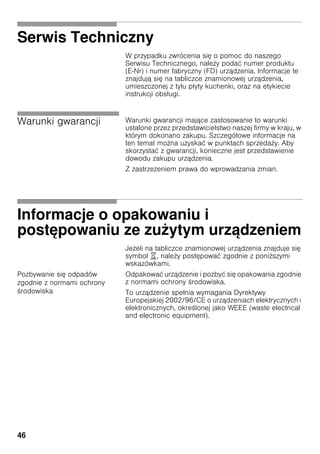 46
Serwis Techniczny
W przypadku zwrócenia się o pomoc do naszego
Serwisu Technicznego, nale y podać numer produktu
(E­Nr) i numer fabryczny (FD) urządzenia. Informacje te
znajdują się na tabliczce znamionowej urządzenia,
umieszczonej z tyłu płyty kuchenki, oraz na etykiecie
instrukcji obsługi.
Warunki gwarancji Warunki gwarancji mające zastosowanie to warunki
ustalone przez przedstawicielstwo naszej firmy w kraju, w
którym dokonano zakupu. Szczegółowe informacje na
ten temat mo na uzyskać w punktach sprzeda y. Aby
skorzystać z gwarancji, konieczne jest przedstawienie
dowodu zakupu urządzenia.
Z zastrze eniem prawa do wprowadzania zmian.
Informacje o opakowaniu i
postępowaniu ze zużytym urządzeniem
Je eli na tabliczce znamionowej urządzenia znajduje się
symbol ), nale y postępować zgodnie z poni szymi
wskazówkami.
Pozbywanie się odpadów
zgodnie z normami ochrony
rodowiska
Odpakować urządzenie i pozbyć się opakowania zgodnie
z normami ochrony rodowiska.
To urządzenie spełnia wymagania Dyrektywy
Europejskiej 2002/96/CE o urządzeniach elektrycznych i
elektronicznych, okre lonej jako WEEE (waste electrical
and electronic equipment).
 