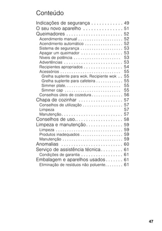 47
Conteúdo
Indicações de segurança . . . . . . . . . . . . 49
O seu novo aparelho . . . . . . . . . . . . . . . 51
Queimadores . . . . . . . . . . . . . . . . . . . . . . . 52
Acendimento manual . . . . . . . . . . . . . . . . . . . . 52
Acendimento automático . . . . . . . . . . . . . . . . . 52
Sistema de segurança . . . . . . . . . . . . . . . . . . . 53
Apagar um queimador . . . . . . . . . . . . . . . . . 53
Níveis de potência . . . . . . . . . . . . . . . . . . . . . 53
Advertências . . . . . . . . . . . . . . . . . . . . . . . . 53
Recipientes apropriados . . . . . . . . . . . . . . . . 54
Acessórios . . . . . . . . . . . . . . . . . . . . . . . . . . . 55
Grelha suplente para wok. Recipiente wok . . 55
Grelha suplente para cafeteira . . . . . . . . . . . . 55
Simmer plate. . . . . . . . . . . . . . . . . . . . . . . . . 55
Simmer cap . . . . . . . . . . . . . . . . . . . . . . . . . 55
Conselhos úteis de cozedura . . . . . . . . . . . . . . 56
Chapa de cozinhar . . . . . . . . . . . . . . . . . . 57
Conselhos de utilização . . . . . . . . . . . . . . . . . . 57
Limpeza 57
Manutenção. . . . . . . . . . . . . . . . . . . . . . . . . 57
Conselhos de uso.. . . . . . . . . . . . . . . . . . . 58
Limpeza e manutenção. . . . . . . . . . . . . . . 59
Limpeza . . . . . . . . . . . . . . . . . . . . . . . . . . . . . . 59
Produtos inadequados . . . . . . . . . . . . . . . . . . . 59
Manutenção . . . . . . . . . . . . . . . . . . . . . . . . . . . 59
Anomalias . . . . . . . . . . . . . . . . . . . . . . . . . 60
Serviço de assistência técnica . . . . . . . . . 61
Condições de garantia . . . . . . . . . . . . . . . . . 61
Embalagem e aparelhos usados . . . . . . . 61
Eliminação de resíduos não poluente. . . . . . . . 61
 