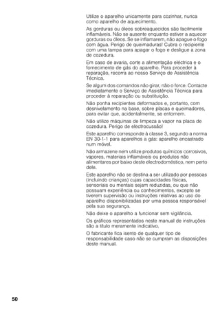 50
Utilize o aparelho unicamente para cozinhar, nunca
como aparelho de aquecimento.
As gorduras ou óleos sobreaquecidos são facilmente
inflamáveis. Não se ausente enquanto estiver a aquecer
gorduras ou óleos. Se se inflamarem, não apague o fogo
com água. Perigo de queimaduras! Cubra o recipiente
com uma tampa para apagar o fogo e desligue a zona
de cozedura.
Em caso de avaria, corte a alimentação eléctrica e o
fornecimento de gás do aparelho. Para proceder à
reparação, recorra ao nosso Serviço de Assistência
Técnica.
Se algum dos comandos não girar, não o force. Contacte
imediatamente o Serviço de Assistência Técnica para
proceder à reparação ou substituição.
Não ponha recipientes deformados e, portanto, com
desnivelamento na base, sobre placas e queimadores,
para evitar que, acidentalmente, se entornem.
Não utilize máquinas de limpeza a vapor na placa de
cozedura. Perigo de electrocussão!
Este aparelho corresponde à classe 3, segundo a norma
EN 30-1-1 para aparelhos a gás: aparelho encastrado
num móvel.
Não armazene nem utilize produtos químicos corrosivos,
vapores, materiais inflamáveis ou produtos não
alimentares por baixo deste electrodoméstico, nem perto
dele.
Este aparelho não se destina a ser utilizado por pessoas
(incluindo crianças) cujas capacidades físicas,
sensoriais ou mentais sejam reduzidas, ou que não
possuam experiência ou conhecimentos, excepto se
tiverem supervisão ou instruções relativas ao uso do
aparelho disponibilizadas por uma pessoa responsável
pela sua segurança.
Não deixe o aparelho a funcionar sem vigilância.
Os gráficos representados neste manual de instruções
são a título meramente indicativo.
O fabricante fica isento de qualquer tipo de
responsabilidade caso não se cumpram as disposições
deste manual.
 