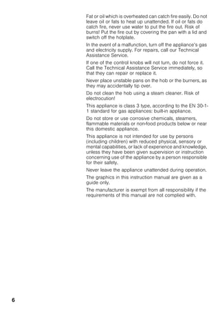 6
Fat or oil which is overheated can catch fire easily. Do not
leave oil or fats to heat up unattended. If oil or fats do
catch fire, never use water to put the fire out. Risk of
burns! Put the fire out by covering the pan with a lid and
switch off the hotplate.
In the event of a malfunction, turn off the appliance’s gas
and electricity supply. For repairs, call our Technical
Assistance Service.
If one of the control knobs will not turn, do not force it.
Call the Technical Assistance Service immediately, so
that they can repair or replace it.
Never place unstable pans on the hob or the burners, as
they may accidentally tip over.
Do not clean the hob using a steam cleaner. Risk of
electrocution!
This appliance is class 3 type, according to the EN 30-1-
1 standard for gas appliances: built-in appliance.
Do not store or use corrosive chemicals, steamers,
flammable materials or non-food products below or near
this domestic appliance.
This appliance is not intended for use by persons
(including children) with reduced physical, sensory or
mental capabilities, or lack of experience and knowledge,
unless they have been given supervision or instruction
concerning use of the appliance by a person responsible
for their safety.
Never leave the appliance unattended during operation.
The graphics in this instruction manual are given as a
guide only.
The manufacturer is exempt from all responsibility if the
requirements of this manual are not complied with.
 