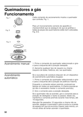 52
Queimadores a gás
Funcionamento
Cada comando de accionamento mostra o queimador
que controla. Fig. 1.
Para um funcionamento correcto do aparelho é
imprescindível que se assegure de que as grelhas e
todas as peças dos queimadores estão bem colocadas.
Fig. 2-3.
Acendimento manual 1. Prima o comando do queimador seleccionado e gire-
o para a esquerda até à posição desejada.
2. Aproxime qualquer tipo de isqueiro ou chama
(isqueiro de bolso, fósforos, etc.) ao queimador.
Acendimento
automático
Se a sua placa de cozedura dispuser de um dispositivo
de acendimento automático (bugias):
1. Prima o comando do queimador seleccionado e gire-
o para a esquerda até à posição de potência máxima.
Enquanto o comando estiver premido, produzem-se
faíscas em todos os queimadores. A chama acende-se
(já não é necessário manter o comando premido).
2. Gire o comando para a posição desejada.
Se o queimador não se acender, gire o comando para a
posição de desligado e repita os passos. Desta vez,
mantenha o comando premido durante mais tempo, até
10 segundos.
Atenção! Se passados 15 segundos a chama não se
acender, apague o queimador e abra a porta ou a janela
do espaço em que se encontra. Espere, pelo menos, um
minuto antes de tentar acender o queimador.
Fig. 1
Fig. 2
Fig. 3
 