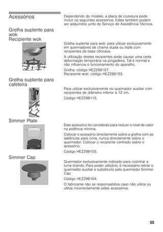 55
Acessórios Dependendo do modelo, a placa de cozedura pode
incluir os seguintes acessórios. Estes também podem
ser adquiridos junto do Serviço de Assistência Técnica.
Grelha suplente para
wok
Recipiente wok
Grelha suplente para wok: para utilizar exclusivamente
em queimadores de chama dupla ou tripla com
recipientes de base côncava.
A utilização destes recipientes pode causar uma certa
deformação temporária na pingadeira. Tal é normal e
não influencia o funcionamento do aparelho.
Grelha: código HEZ298107.
Recipiente wok: código HEZ298103.
Grelha suplente para
cafeteira
Para utilizar exclusivamente no queimador auxiliar com
recipientes de diâmetro inferior a 12 cm.
Código HEZ298115.
Simmer Plate
Este acessório foi concebido para reduzir o nível de calor
na potência mínima.
Colocar o acessório directamente sobre a grelha com as
saliências para cima, nunca directamente sobre o
queimador. Colocar o recipiente centrado sobre o
acessório.
Código HEZ298105.
Simmer Cap
Queimador exclusivamente indicado para cozinhar a
lume brando. Para poder utilizá-lo, é necessário retirar o
queimador auxiliar e substituí-lo pelo queimador Simmer
Cap.
Código HEZ298104.
O fabricante não se responsabiliza caso não utilize ou
utilize incorrectamente estes acessórios.
 