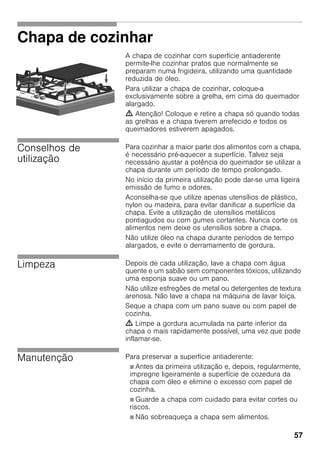 57
Chapa de cozinhar
A chapa de cozinhar com superfície antiaderente
permite-lhe cozinhar pratos que normalmente se
preparam numa frigideira, utilizando uma quantidade
reduzida de óleo.
Para utilizar a chapa de cozinhar, coloque-a
exclusivamente sobre a grelha, em cima do queimador
alargado.
m Atenção! Coloque e retire a chapa só quando todas
as grelhas e a chapa tiverem arrefecido e todos os
queimadores estiverem apagados.
Conselhos de
utilização
Para cozinhar a maior parte dos alimentos com a chapa,
é necessário pré-aquecer a superfície. Talvez seja
necessário ajustar a potência do queimador se utilizar a
chapa durante um período de tempo prolongado.
No início da primeira utilização pode dar-se uma ligeira
emissão de fumo e odores.
Aconselha-se que utilize apenas utensílios de plástico,
nylon ou madeira, para evitar danificar a superfície da
chapa. Evite a utilização de utensílios metálicos
pontiagudos ou com gumes cortantes. Nunca corte os
alimentos nem deixe os utensílios sobre a chapa.
Não utilize óleo na chapa durante períodos de tempo
alargados, e evite o derramamento de gordura.
Limpeza Depois de cada utilização, lave a chapa com água
quente e um sabão sem componentes tóxicos, utilizando
uma esponja suave ou um pano.
Não utilize esfregões de metal ou detergentes de textura
arenosa. Não lave a chapa na máquina de lavar loiça.
Seque a chapa com um pano suave ou com papel de
cozinha.
m Limpe a gordura acumulada na parte inferior da
chapa o mais rapidamente possível, uma vez que pode
inflamar-se.
Manutenção Para preservar a superfície antiaderente:
Ø Antes da primeira utilização e, depois, regularmente,
impregne ligeiramente a superfície de cozedura da
chapa com óleo e elimine o excesso com papel de
cozinha.
Ø Guarde a chapa com cuidado para evitar cortes ou
riscos.
Ø Não sobreaqueça a chapa sem alimentos.
 