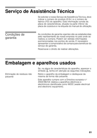 61
Serviço de Assistência Técnica
Se solicitar o nosso Serviço de Assistência Técnica, deve
indicar o número do produto (E-Nr.) e o número de
fabrico (FD) do aparelho. Esta informação consta da
placa de características, situada na parte inferior da
placa de cozedura e na etiqueta do manual de utilização.
Condições de
garantia
As condições de garantia vigentes são as estabelecidas
pelo representante da nossa empresa no país onde se
realizou a compra. Podem ser obtidas informações
pormenorizadas nos pontos de venda. É necessário
apresentar o comprovativo de compra para beneficiar do
serviço de garantia.
Reserva-se o direito de realizar alterações.
Embalagem e aparelhos usados
Se, na placa de características do aparelho, aparecer o
símbolo ), tenha em atenção as seguintes indicações.
Eliminação de resíduos não
poluente
Retire o aparelho da embalagem e desfaça-se da
mesma de forma não poluente.
Este aparelho cumpre com a Directiva europeia n.º
2002/96/CE relativa a aparelhos eléctricos e
electrónicos identificada como WEEE (waste electrical
and electronic equipment).
 