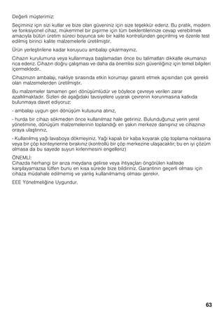 63
Değerli mü terimiz:
Seçiminiz için sizi kutlar ve bize olan güveniniz için size te ekkür ederiz. Bu pratik, modern
ve fonksiyonel cihaz, mükemmel bir pi irme için tüm beklentilerinize cevap verebilmek
amacıyla bütün üretim süreci boyunca sıkı bir kalite kontrolünden geçirilmi ve özenle test
edilmi birinci kalite malzemelerle üretilmi tir.
Ürün yerle tirilene kadar koruyucu ambalajı çıkarmayınız.
Cihazın kurulumuna veya kullanmaya ba lamadan önce bu talimatları dikkatle okumanızı
rica ederiz. Cihazın doğru çalı ması ve daha da önemlisi sizin güvenliğiniz için temel bilgileri
içermektedir.
Cihazınızın ambalajı, nakliye sırasında etkin korumayı garanti etmek açısından çok gerekli
olan malzemelerden üretilmi tir.
Bu malzemeler tamamen geri dönü ümlüdür ve böylece çevreye verilen zarar
azaltılmaktadır. Sizleri de a ağıdaki tavsiyelere uyarak çevrenin korunmasına katkıda
bulunmaya davet ediyoruz:
- ambalajı uygun geri dönü üm kutusuna atınız,
- hurda bir cihazı sökmeden önce kullanılmaz hale getiriniz. Bulunduğunuz yerin yerel
yönetimine, dönü üm malzemelerinin toplandığı en yakın merkeze danı ınız ve cihazınızı
oraya ula tırınız,
- Kullanılmı yağı lavaboya dökmeyiniz. Yağı kapalı bir kaba koyarak çöp toplama noktasına
veya bir çöp konteynerine bırakınız (kontrollü bir çöp merkezine ula acaktır; bu en iyi çözüm
olmasa da bu sayede suyun kirlenmesini engelleriz)
ÖNEMLİ:
Cihazda herhangi bir arıza meydana gelirse veya ihtiyaçları öngörülen kalitede
kar ılayamazsa lütfen bunu en kısa sürede bize bildiriniz. Garantinin geçerli olması için
cihaza müdahale edilmemi ve yanlı kullanılmamı olması gerekir.
EEE Yönetmeliğine Uygundur.
 