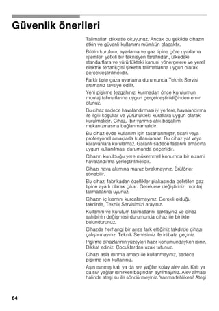 64
Güvenlik önerileri
Talimatları dikkatle okuyunuz. Ancak bu ekilde cihazın
etkin ve güvenli kullanımı mümkün olacaktır.
Bütün kurulum, ayarlama ve gaz tipine göre uyarlama
i lemleri yetkili bir teknisyen tarafından, ülkedeki
standartlara ve yürürlükteki kanuni yönergelere ve yerel
elektrik tedarikçisi irketin talimatlarına uygun olarak
gerçekle tirilmelidir.
Farklı tipte gaza uyarlama durumunda Teknik Servisi
aramanız tavsiye edilir.
Yeni pi irme tezgahınızı kurmadan önce kurulumun
montaj talimatlarına uygun gerçekle tirildiğinden emin
olunuz.
Bu cihaz sadece havalandırması iyi yerlere, havalandırma
ile ilgili ko ullar ve yürürlükteki kurallara uygun olarak
kurulmalıdır. Cihaz, bir yanmı atık bo altım
mekanizmasına bağlanmamalıdır.
Bu cihaz evde kullanım için tasarlanmı tır, ticari veya
profesyonel amaçlarla kullanılamaz. Bu cihaz yat veya
karavanlara kurulamaz. Garanti sadece tasarım amacına
uygun kullanılması durumunda geçerlidir.
Cihazın kurulduğu yere mükemmel konumda bir nizami
havalandırma yerle tirilmelidir.
Cihazı hava akımına maruz bırakmayınız. Brülörler
sönebilir.
Bu cihaz, fabrikadan özellikler plakasında belirtilen gaz
tipine ayarlı olarak çıkar. Gerekirse deği tiriniz, montaj
talimatlarına uyunuz.
Cihazın iç kısmını kurcalamayınız. Gerekli olduğu
takdirde, Teknik Servisimizi arayınız.
Kullanım ve kurulum talimatlarını saklayınız ve cihaz
sahibinin deği mesi durumunda cihaz ile birlikte
bulundurunuz.
Cihazda herhangi bir arıza fark ettiğiniz takdirde cihazı
çalı tırmayınız. Teknik Servisimiz ile irtibata geçiniz.
Pi irme cihazlarının yüzeyleri hazır konumundayken ısınır.
Dikkat ediniz. Çocuklardan uzak tutunuz.
Cihazı asla ısınma amacı ile kullanmayınız, sadece
pi irme için kullanınız.
A ırı ısınmı katı ya da sıvı yağlar kolay alev alır. Katı ya
da sıvı yağlar ısınırken ba ından ayrılmayınız. Alev alması
halinde ate i su ile söndürmeyiniz. Yanma tehlikesi! Ate i
 