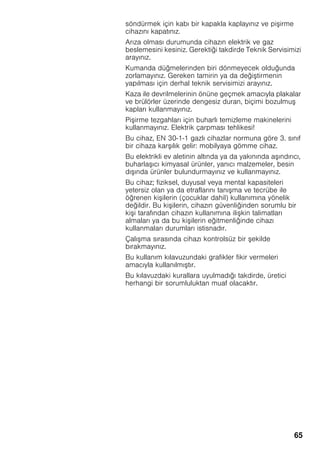 65
söndürmek için kabı bir kapakla kaplayınız ve pi irme
cihazını kapatınız.
Arıza olması durumunda cihazın elektrik ve gaz
beslemesini kesiniz. Gerektiği takdirde Teknik Servisimizi
arayınız.
Kumanda düğmelerinden biri dönmeyecek olduğunda
zorlamayınız. Gereken tamirin ya da deği tirmenin
yapılması için derhal teknik servisimizi arayınız.
Kaza ile devrilmelerinin önüne geçmek amacıyla plakalar
ve brülörler üzerinde dengesiz duran, biçimi bozulmu
kapları kullanmayınız.
Pi irme tezgahları için buharlı temizleme makinelerini
kullanmayınız. Elektrik çarpması tehlikesi!
Bu cihaz, EN 30-1-1 gazlı cihazlar normuna göre 3. sınıf
bir cihaza kar ılık gelir: mobilyaya gömme cihaz.
Bu elektrikli ev aletinin altında ya da yakınında a ındırıcı,
buharla ıcı kimyasal ürünler, yanıcı malzemeler, besin
dı ında ürünler bulundurmayınız ve kullanmayınız.
Bu cihaz; fiziksel, duyusal veya mental kapasiteleri
yetersiz olan ya da etraflarını tanı ma ve tecrübe ile
öğrenen ki ilerin (çocuklar dahil) kullanımına yönelik
değildir. Bu ki ilerin, cihazın güvenliğinden sorumlu bir
ki i tarafından cihazın kullanımına ili kin talimatları
almaları ya da bu ki ilerin eğitmenliğinde cihazı
kullanmaları durumları istisnadır.
Çalı ma sırasında cihazı kontrolsüz bir ekilde
bırakmayınız.
Bu kullanım kılavuzundaki grafikler fikir vermeleri
amacıyla kullanılmı tır.
Bu kılavuzdaki kurallara uyulmadığı takdirde, üretici
herhangi bir sorumluluktan muaf olacaktır.
 