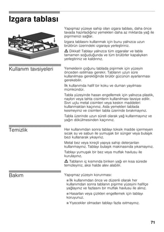 71
Izgara tablası
Yapı maz yüzeye sahip olan ızgara tablası, daha önce
tavada hazırladığınız yemekleri daha az miktarda yağ ile
pi irmenizi sağlar.
Izgara tablasını kullanmak için bunu yalnızca uzun
brülörün üzerindeki ızgaraya yerle tiriniz.
m Dikkat! Tablayı yalnızca tüm ızgaralar ve tabla
tamamen soğuduğunda ve tüm brülörler kapalıyken
yerle tiriniz ve kaldırınız.
Kullanım tavsiyeleri Yemeklerin çoğunu tablada pi irmek için yüzeyin
önceden ısıtılması gerekir. Tablanın uzun süre
kullanılması gerektiğinde brülör gücünün ayarlanması
gerekebilir.
İlk kullanımda hafif bir koku ve duman yayılması
mümkündür.
Tabla yüzeyinde hasarı engellemek için yalnızca plastik,
naylon veya tahta cisimlerin kullanılması tavsiye edilir.
Sivri uçlu metal cisimleri veya keskin maddeleri
kullanmaktan kaçınınız. Asla yemekleri tablada
kesmeyiniz ve cisimleri tabla üzerinde bırakmayınız.
Tabla üzerinde uzun süreli olarak yağ kullanmayınız ve
yağın dökülmesinden kaçınınız.
Temizlik Her kullanımdan sonra tablayı toksik madde içermeyen
sıcak su ve sabun ile yumu ak bir sünger veya bula ık
bezi kullanarak yıkayınız.
Metal bez veya kireçli yapıya sahip deterjanları
kullanmayınız. Tablayı bula ık makinasında yıkamayınız.
Tablayı yumu ak bir bez veya mutfak havlusu ile
kurulayınız.
m Tablanın iç kısmında biriken yağı en kısa sürede
temizleyiniz, aksi halde alev alabilir.
Bakım Yapı maz yüzeyin korunması:
Ø İlk kullanımdan önce ve düzenli olarak her
kullanımdan sonra tablanın pi irme yüzeyini hafifçe
yağlayınız ve fazlasını bir mutfak havlusu ile alınız.
Ø Hasarları veya çizikleri engellemek için tablayı
koruyunuz.
Ø Yiyecekler olmadan tablayı fazla ısıtmayınız.
 