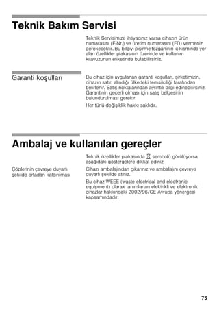 75
Teknik Bakım Servisi
Teknik Servisimize ihtiyacınız varsa cihazın ürün
numarasını (E-Nr.) ve üretim numarasını (FD) vermeniz
gerekecektir. Bu bilgiyi pi irme tezgahının iç kısmında yer
alan özellikler plakasının üzerinde ve kullanım
kılavuzunun etiketinde bulabilirsiniz.
Garanti ko ulları Bu cihaz için uygulanan garanti ko ulları, irketimizin,
cihazın satın alındığı ülkedeki temsilciliği tarafından
belirlenir. Satı noktalarından ayrıntılı bilgi edinebilirsiniz.
Garantinin geçerli olması için satı belgesinin
bulundurulması gerekir.
Her türlü deği iklik hakkı saklıdır.
Ambalaj ve kullanılan gereçler
Teknik özellikler plakasında ) sembolü görülüyorsa
a ağıdaki göstergelere dikkat ediniz.
Çöplerinin çevreye duyarlı
ekilde ortadan kaldırılması
Cihazı ambalajından çıkarınız ve ambalajını çevreye
duyarlı ekilde atınız.
Bu cihaz WEEE (waste electrical and electronic
equipment) olarak tanımlanan elektrikli ve elektronik
cihazlar hakkındaki 2002/96/CE Avrupa yönergesi
kapsamındadır.
 