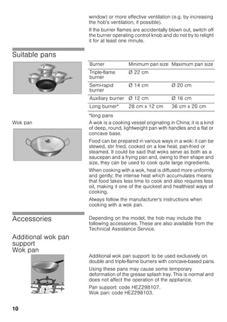 10
window) or more effective ventilation (e.g. by increasing
the hob's ventilation, if possible).
If the burner flames are accidentally blown out, switch off
the burner operating control knob and do not try to relight
it for at least one minute.
Suitable pans
*long pans
Wok pan A wok is a cooking vessel originating in China; it is a kind
of deep, round, lightweight pan with handles and a flat or
concave base.
Food can be prepared in various ways in a wok: it can be
stewed, stir fried, cooked on a low heat, pan-fried or
steamed. It could be said that woks serve as both as a
saucepan and a frying pan and, owing to their shape and
size, they can be used to cook quite large ingredients.
When cooking with a wok, heat is diffused more uniformly
and gently; the intense heat which accumulates means
that food takes less time to cook and also requires less
oil, making it one of the quickest and healthiest ways of
cooking.
Always follow the manufacturer's instructions when
cooking with a wok pan.
Accessories Depending on the model, the hob may include the
following accessories. These are also available from the
Technical Assistance Service.
Additional wok pan
support
Wok pan
Additional wok pan support: to be used exclusively on
double and triple-flame burners with concave-based pans.
Using these pans may cause some temporary
deformation of the grease splash tray. This is normal and
does not affect the operation of the appliance.
Pan support: code HEZ298107.
Wok pan: code HEZ298103.
Burner Minimum pan size Maximum pan size
Triple-flame
burner
Ø 22 cm
Semi-rapid
burner
Ø 14 cm Ø 20 cm
Auxiliary burner Ø 12 cm Ø 16 cm
Long burner* 28 cm x 12 cm 36 cm x 20 cm
 