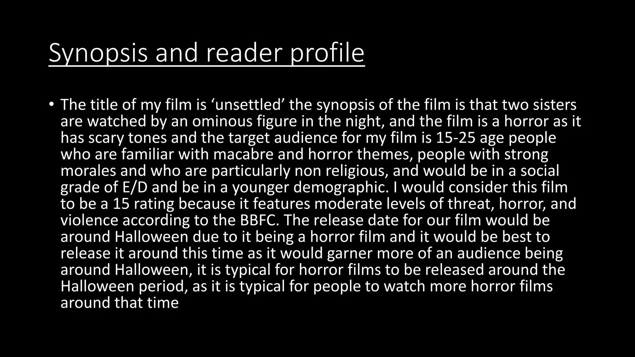 Synopsis and reader profile
• The title of my film is ‘unsettled’ the synopsis of the film is that two sisters
are watched by an ominous figure in the night, and the film is a horror as it
has scary tones and the target audience for my film is 15-25 age people
who are familiar with macabre and horror themes, people with strong
morales and who are particularly non religious, and would be in a social
grade of E/D and be in a younger demographic. I would consider this film
to be a 15 rating because it features moderate levels of threat, horror, and
violence according to the BBFC. The release date for our film would be
around Halloween due to it being a horror film and it would be best to
release it around this time as it would garner more of an audience being
around Halloween, it is typical for horror films to be released around the
Halloween period, as it is typical for people to watch more horror films
around that time
 