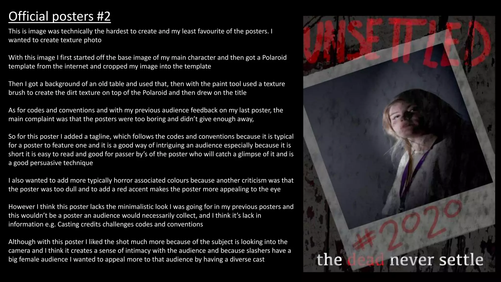 Official posters #2
This is image was technically the hardest to create and my least favourite of the posters. I
wanted to create texture photo
With this image I first started off the base image of my main character and then got a Polaroid
template from the internet and cropped my image into the template
Then I got a background of an old table and used that, then with the paint tool used a texture
brush to create the dirt texture on top of the Polaroid and then drew on the title
As for codes and conventions and with my previous audience feedback on my last poster, the
main complaint was that the posters were too boring and didn’t give enough away,
So for this poster I added a tagline, which follows the codes and conventions because it is typical
for a poster to feature one and it is a good way of intriguing an audience especially because it is
short it is easy to read and good for passer by’s of the poster who will catch a glimpse of it and is
a good persuasive technique
I also wanted to add more typically horror associated colours because another criticism was that
the poster was too dull and to add a red accent makes the poster more appealing to the eye
However I think this poster lacks the minimalistic look I was going for in my previous posters and
this wouldn’t be a poster an audience would necessarily collect, and I think it’s lack in
information e.g. Casting credits challenges codes and conventions
Although with this poster I liked the shot much more because of the subject is looking into the
camera and I think it creates a sense of intimacy with the audience and because slashers have a
big female audience I wanted to appeal more to that audience by having a diverse cast
 