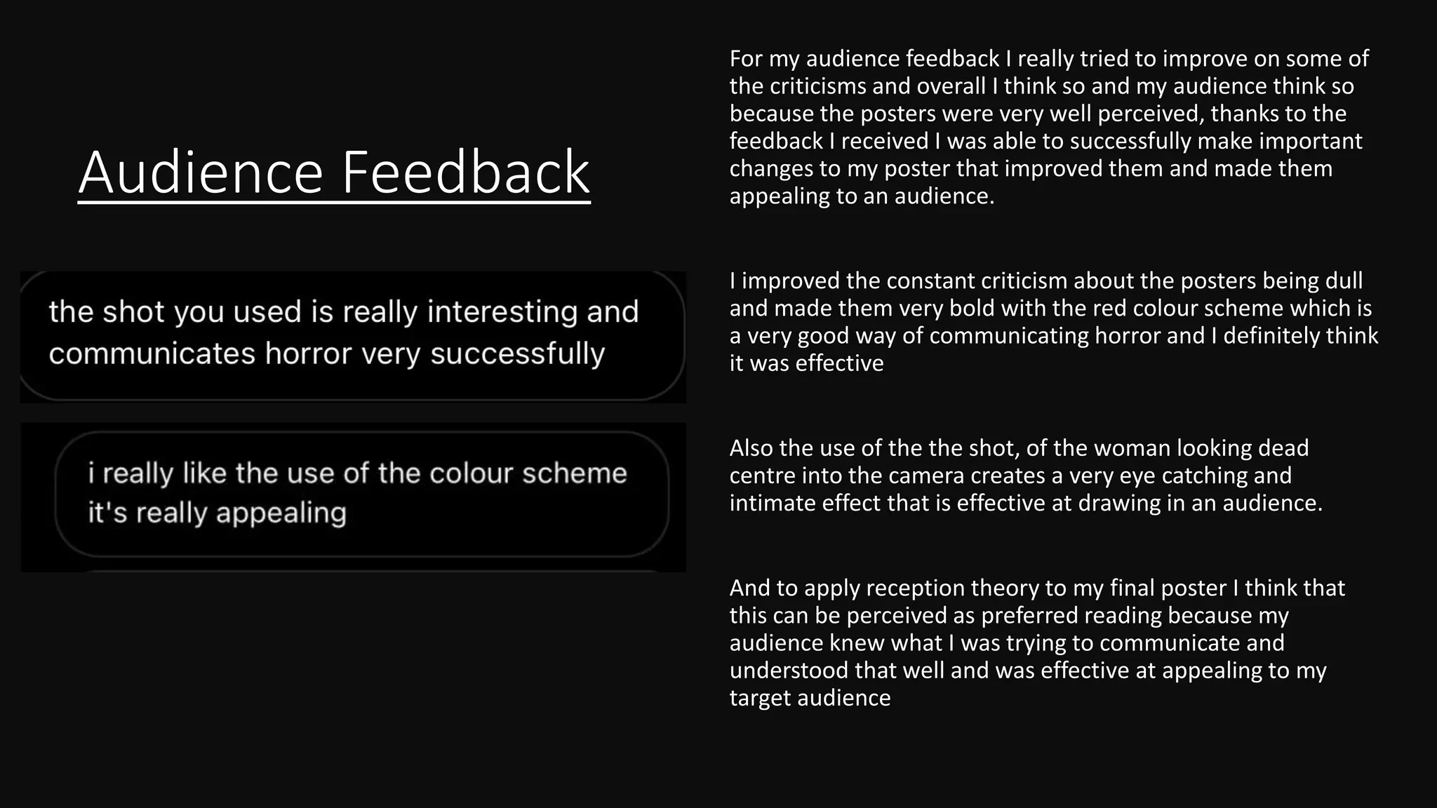 Audience Feedback
For my audience feedback I really tried to improve on some of
the criticisms and overall I think so and my audience think so
because the posters were very well perceived, thanks to the
feedback I received I was able to successfully make important
changes to my poster that improved them and made them
appealing to an audience.
I improved the constant criticism about the posters being dull
and made them very bold with the red colour scheme which is
a very good way of communicating horror and I definitely think
it was effective
Also the use of the the shot, of the woman looking dead
centre into the camera creates a very eye catching and
intimate effect that is effective at drawing in an audience.
And to apply reception theory to my final poster I think that
this can be perceived as preferred reading because my
audience knew what I was trying to communicate and
understood that well and was effective at appealing to my
target audience
 