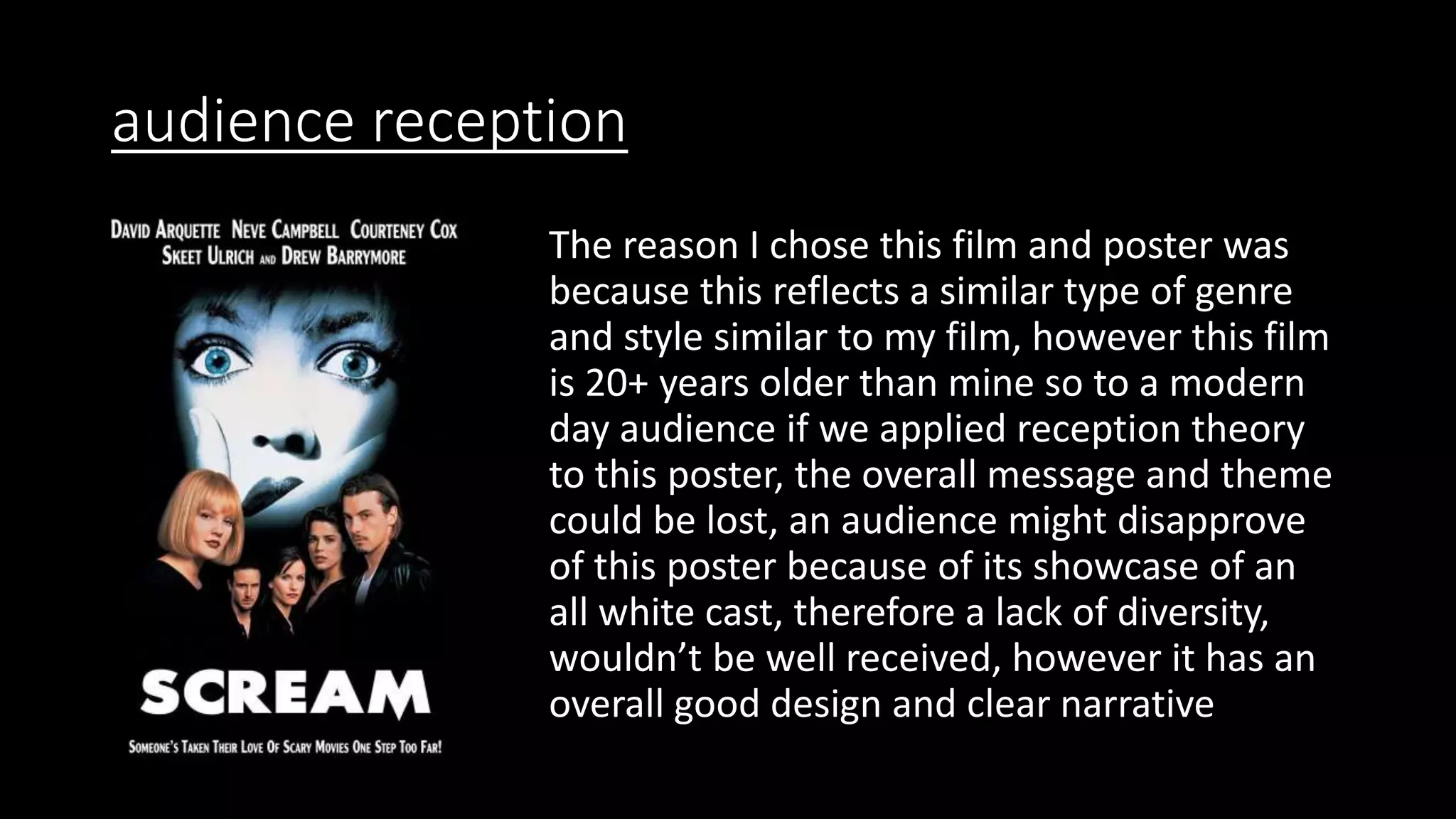 audience reception
The reason I chose this film and poster was
because this reflects a similar type of genre
and style similar to my film, however this film
is 20+ years older than mine so to a modern
day audience if we applied reception theory
to this poster, the overall message and theme
could be lost, an audience might disapprove
of this poster because of its showcase of an
all white cast, therefore a lack of diversity,
wouldn’t be well received, however it has an
overall good design and clear narrative
 