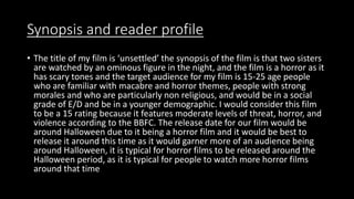 Synopsis and reader profile
• The title of my film is ‘unsettled’ the synopsis of the film is that two sisters
are watched by an ominous figure in the night, and the film is a horror as it
has scary tones and the target audience for my film is 15-25 age people
who are familiar with macabre and horror themes, people with strong
morales and who are particularly non religious, and would be in a social
grade of E/D and be in a younger demographic. I would consider this film
to be a 15 rating because it features moderate levels of threat, horror, and
violence according to the BBFC. The release date for our film would be
around Halloween due to it being a horror film and it would be best to
release it around this time as it would garner more of an audience being
around Halloween, it is typical for horror films to be released around the
Halloween period, as it is typical for people to watch more horror films
around that time
 