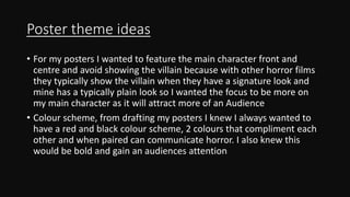 Poster theme ideas
• For my posters I wanted to feature the main character front and
centre and avoid showing the villain because with other horror films
they typically show the villain when they have a signature look and
mine has a typically plain look so I wanted the focus to be more on
my main character as it will attract more of an Audience
• Colour scheme, from drafting my posters I knew I always wanted to
have a red and black colour scheme, 2 colours that compliment each
other and when paired can communicate horror. I also knew this
would be bold and gain an audiences attention
 