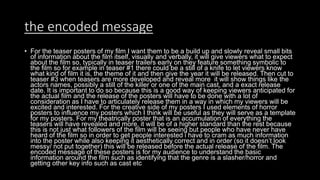 the encoded message
• For the teaser posters of my film I want them to be a build up and slowly reveal small bits
of information about the film itself, visually and verbally, it will give viewers what to expect
about the film so, typically in teaser trailers early on they feature something symbolic to
the film so for example in teaser #1 there could be a still of a knife to let viewers know
what kind of film it is, the theme of it and then give the year it will be released. Then cut to
teaser #3 when teasers are more developed and reveal more it will show things like the
actors names, possibly a still of the killer or one of the main cast, and a exact release
date. It is important to do so because this is a good way of keeping viewers anticipated for
the actual film and the release of the posters will have to be done with a lot of
consideration as I have to articulately release them in a way in which my viewers will be
excited and interested. For the creative side of my posters I used elements of horror
posters to influence my posters which I think will be useful as they will serve as a template
for my posters. For my theatrically poster that is an accumulation of everything the
teasers will have revealed and more, it will be of a higher standard than the rest because
this is not just what followers of the film will be seeing but people who have never have
heard of the film so in order to get people interested i have to cram as much information
into the poster while also keeping it aesthetically correct and in order (so it doesn’t look
messy/ not put together) this will be released before the actual release of the film. The
encoded message of these posters is for my audience to understand the basic
information around the film such as identifying that the genre is a slasher/horror and
getting other key info such as cast etc
 