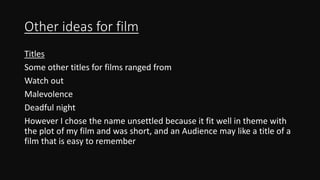 Other ideas for film
Titles
Some other titles for films ranged from
Watch out
Malevolence
Deadful night
However I chose the name unsettled because it fit well in theme with
the plot of my film and was short, and an Audience may like a title of a
film that is easy to remember
 