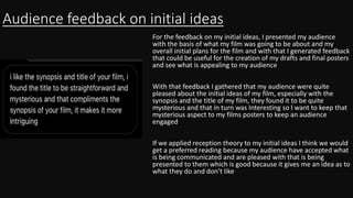 Audience feedback on initial ideas
For the feedback on my initial ideas, I presented my audience
with the basis of what my film was going to be about and my
overall initial plans for the film and with that I generated feedback
that could be useful for the creation of my drafts and final posters
and see what is appealing to my audience
With that feedback I gathered that my audience were quite
pleased about the initial ideas of my film, especially with the
synopsis and the title of my film, they found it to be quite
mysterious and that in turn was Interesting so I want to keep that
mysterious aspect to my films posters to keep an audience
engaged
If we applied reception theory to my initial ideas I think we would
get a preferred reading because my audience have accepted what
is being communicated and are pleased with that is being
presented to them which is good because it gives me an idea as to
what they do and don’t like
 