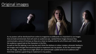Original images
As my posters will be distributed from online to magazines to billboards it is important to use images
that are bold and dramatic that will catch an audiences eye. I picked these images because they
communicate a sense of intimacy as they are a close to medium shot for all of them and I think it gives
the audience a good look at the characters in the film,
As well as that the lighting is very low key and I think the dullness in colour creates a dramatic feeling to
the images and I thought that would be good to implement into my posters. As for the camera angles
for one image, it was taken at an angle which can communicate a jaded sense to an audience and I
think that could be a good thing to implement in my posters,
 
