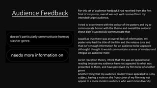 Audience Feedback
For this set of audience feedback I had received from the first
final of my poster, overall was not well received from my
intended target audience,
I tried to experiment with the colour of the posters and try to
communicate horror with the theme and overall the colours I
chose didn’t successfully communicate that
Aswell as that there was an overall lack of information, my
poster only had the title of the film and the release date and
that isn’t enough information for an audience to be appealed
although I thought it would communicate a sense of mystery and
intrigue an audience more
As for reception theory, I think that this was an oppositional
reading because my audience have not appealed to what was
presented to them, and have perceived my film to be of another
genre
Another thing that my audience couldn’t have appealed to is my
subject, having a male on the front cover of my film may not
appeal to a more modern audience who want more diversity
 