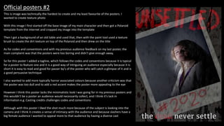 Official posters #2
This is image was technically the hardest to create and my least favourite of the posters. I
wanted to create texture photo
With this image I first started off the base image of my main character and then got a Polaroid
template from the internet and cropped my image into the template
Then I got a background of an old table and used that, then with the paint tool used a texture
brush to create the dirt texture on top of the Polaroid and then drew on the title
As for codes and conventions and with my previous audience feedback on my last poster, the
main complaint was that the posters were too boring and didn’t give enough away,
So for this poster I added a tagline, which follows the codes and conventions because it is typical
for a poster to feature one and it is a good way of intriguing an audience especially because it is
short it is easy to read and good for passer by’s of the poster who will catch a glimpse of it and is
a good persuasive technique
I also wanted to add more typically horror associated colours because another criticism was that
the poster was too dull and to add a red accent makes the poster more appealing to the eye
However I think this poster lacks the minimalistic look I was going for in my previous posters and
this wouldn’t be a poster an audience would necessarily collect, and I think it’s lack in
information e.g. Casting credits challenges codes and conventions
Although with this poster I liked the shot much more because of the subject is looking into the
camera and I think it creates a sense of intimacy with the audience and because slashers have a
big female audience I wanted to appeal more to that audience by having a diverse cast
 