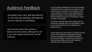Audience Feedback For the audience feedback on my second poster,
I definitely tried to appeal to my audience more
with the use of a woman on the poster and by
using a tagline to make it more appealing to an
audience however I am still getting comments
about it being dull so for my next poster I need
to make it very bright
A criticism I got was about the image I got not
being clear enough so for my next poster I need
to use something that’s very catching to an
audiences eye
I’d we applied the last poster to reception theory
I think we would have a negotiated reading,
because my audience have definitely gotten
some of the things I wanted them to perceive
but also have made so clear and important
criticisms that I need to work on
 