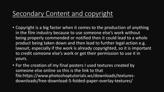 Secondary Content and copyright
• Copyright is a big factor when it comes to the production of anything
in the film industry because to use someone else’s work without
being properly commended or notified then it could lead to a whole
product being taken down and then lead to further legal action e.g.
lawsuit, especially if the work is already copyrighted, so it is important
to credit someone else’s work or get their permission to use it in
yours.
• For the creation of my final posters I used textures created by
someone else online so this is the link to that
file:https://www.photoshoptutorials.ws/downloads/textures-
downloads/free-download-5-folded-paper-overlay-textures/
 