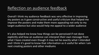 Reflection on audience feedback
Overall I think my audience feedback was very effective in improving
my posters as it gave constructive and useful criticism that helped me
improve the posters and make them more appealing not only to my
target audience but also would help me appeal to a wider audience
It’s also helped me know how things can be perceived if not done
explicitly and how an audience can interpret their own message from
what I have created even though it may not be exactly what I intended
and I think it’s good to know that information as it useful for when I am
next creating posters and other mediums
 