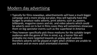 Modern day advertising
• Typically for films nowadays, advertisements will have a much bigger
campaign and a more strung out plan, they will typically have the
budget to produce radio adverts, print adverts; such as, posters,
billboards, magazine covers and etc. and video adverts which could
be adverts seen on tv but in films cases they will sometimes showcase
them on big spectator events such as the superbowl in America
• They however specifically pick these mediums for the suitable target
audience with the genre of film in mind, e.g. a horror film will
probably me more targeted towards an young adult audience
therefore adverts will be played at night when children are unable to
see them and on more adult orientated channels
 