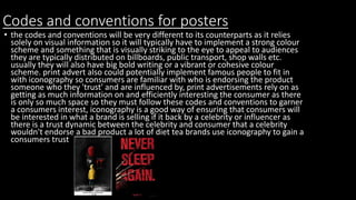 Codes and conventions for posters
• the codes and conventions will be very different to its counterparts as it relies
solely on visual information so it will typically have to implement a strong colour
scheme and something that is visually striking to the eye to appeal to audiences
they are typically distributed on billboards, public transport, shop walls etc.
usually they will also have big bold writing or a vibrant or cohesive colour
scheme. print advert also could potentially implement famous people to fit in
with iconography so consumers are familiar with who is endorsing the product
someone who they 'trust' and are influenced by, print advertisements rely on as
getting as much information on and efficiently interesting the consumer as there
is only so much space so they must follow these codes and conventions to garner
a consumers interest, iconography is a good way of ensuring that consumers will
be interested in what a brand is selling if it back by a celebrity or influencer as
there is a trust dynamic between the celebrity and consumer that a celebrity
wouldn't endorse a bad product a lot of diet tea brands use iconography to gain a
consumers trust
 